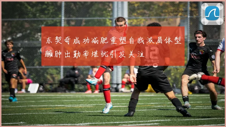 东契奇成功减肥重塑自我浓眉体型臃肿出勤率堪忧引发关注