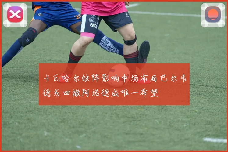 卡瓦哈尔缺阵影响中场布局巴尔韦德或回撤阿诺德成唯一希望