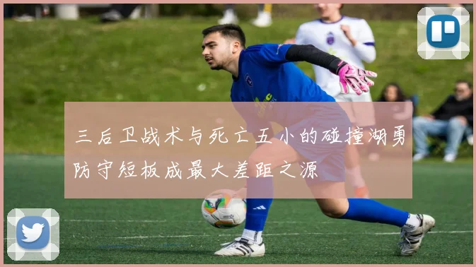 三后卫战术与死亡五小的碰撞湖勇防守短板成最大差距之源