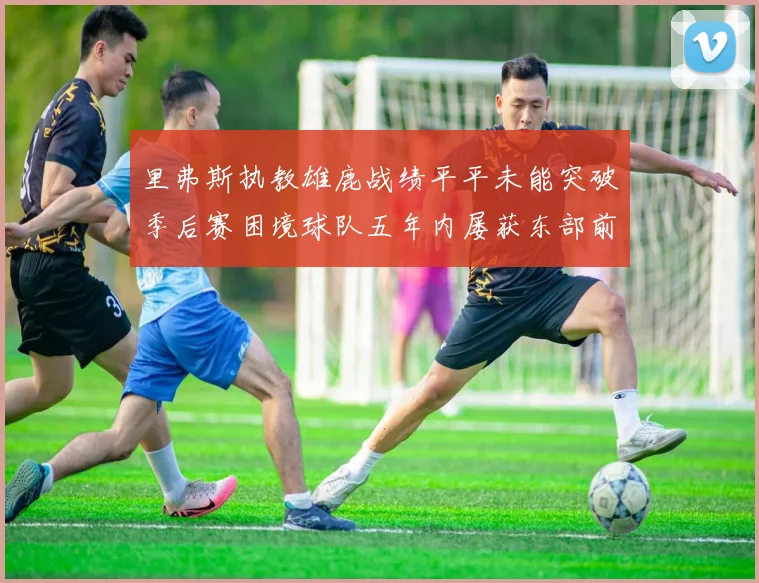 里弗斯执教雄鹿战绩平平未能突破季后赛困境球队五年内屡获东部前三