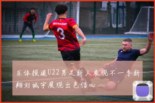 东体报道U22男足新人表现不一李新翔刘诚宇展现出色信心