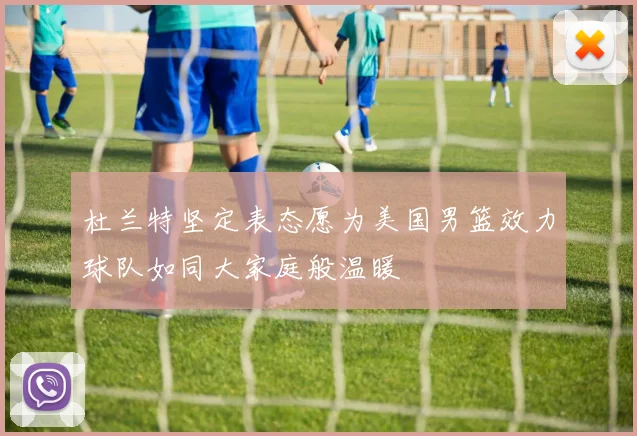 杜兰特坚定表态愿为美国男篮效力球队如同大家庭般温暖