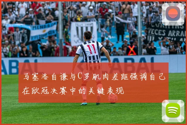 马塞洛自谦与C罗肌肉差距强调自己在欧冠决赛中的关键表现