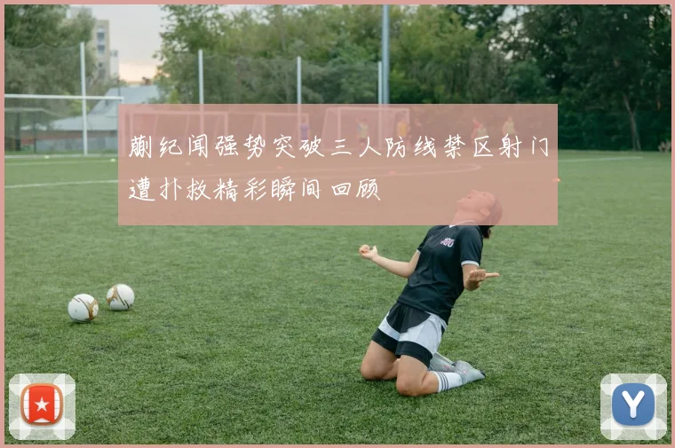 蒯纪闻强势突破三人防线禁区射门遭扑救精彩瞬间回顾