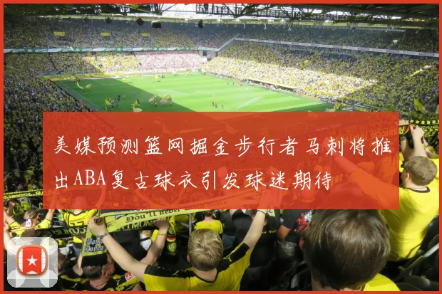 美媒预测篮网掘金步行者马刺将推出ABA复古球衣引发球迷期待