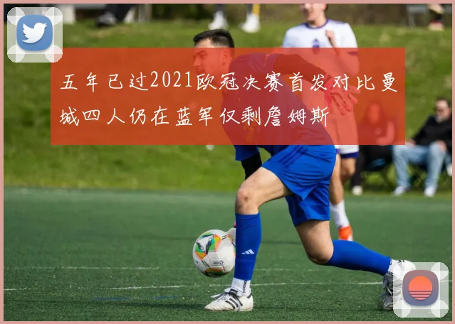 五年已过2021欧冠决赛首发对比曼城四人仍在蓝军仅剩詹姆斯