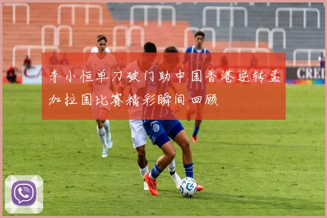 李小恒单刀破门助中国香港逆转孟加拉国比赛精彩瞬间回顾