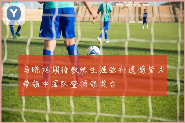 马晓旭期待教练生涯弥补遗憾努力带领中国队登顶领奖台