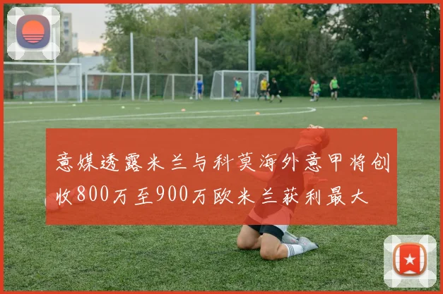 意媒透露米兰与科莫海外意甲将创收800万至900万欧米兰获利最大