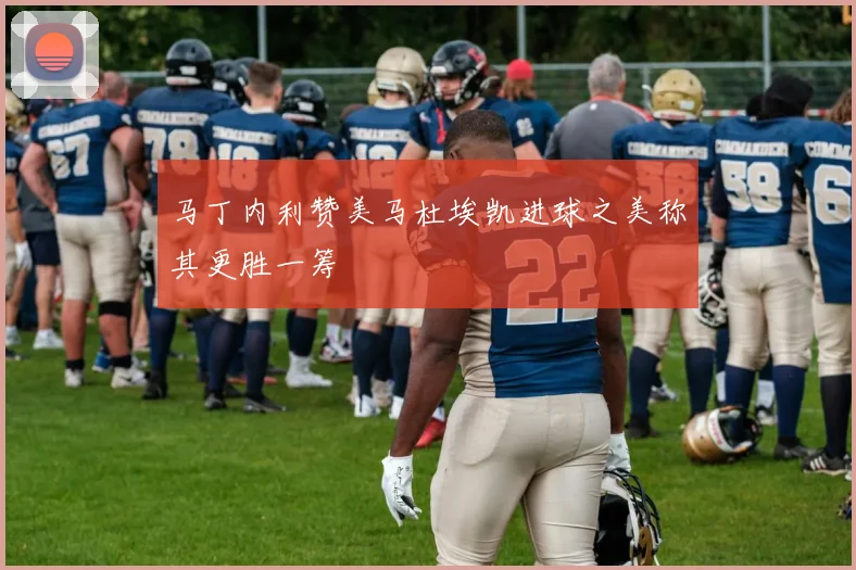 马丁内利赞美马杜埃凯进球之美称其更胜一筹