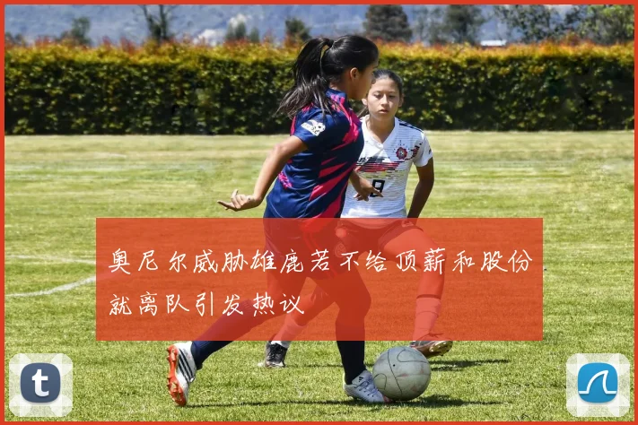 奥尼尔威胁雄鹿若不给顶薪和股份就离队引发热议