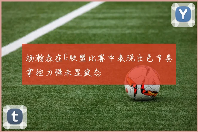 杨瀚森在G联盟比赛中表现出色节奏掌控力强未显疲态