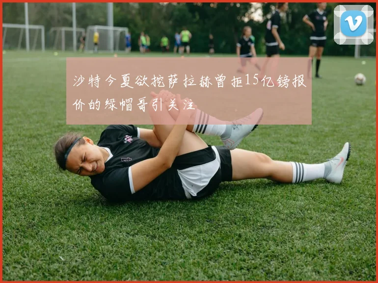 沙特今夏欲挖萨拉赫曾拒15亿镑报价的绿帽哥引关注